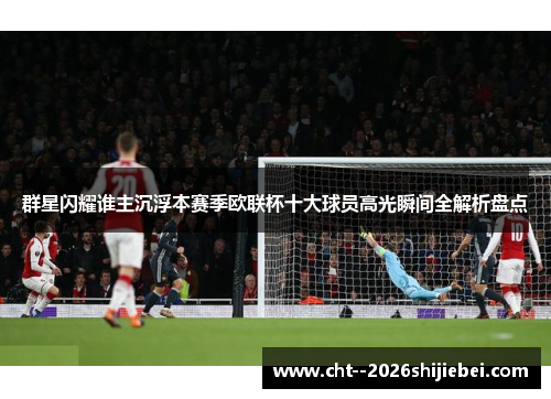 群星闪耀谁主沉浮本赛季欧联杯十大球员高光瞬间全解析盘点