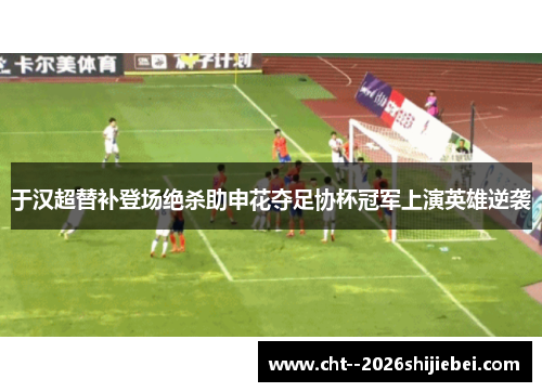 于汉超替补登场绝杀助申花夺足协杯冠军上演英雄逆袭 于汉超替补登场绝杀助申花夺足协杯冠军上演英雄逆袭