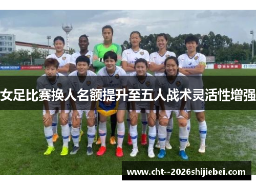女足比赛换人名额提升至五人战术灵活性增强 女足比赛换人名额提升至五人战术灵活性增强