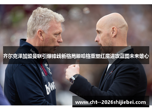 齐尔克泽加盟曼联引爆锋线新格局滕哈格重塑红魔进攻蓝图未来雄心