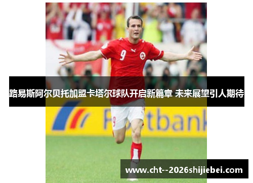 路易斯阿尔贝托加盟卡塔尔球队开启新篇章 未来展望引人期待