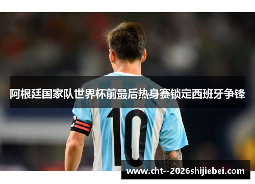 阿根廷国家队世界杯前最后热身赛锁定西班牙争锋