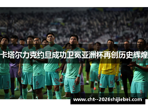 卡塔尔力克约旦成功卫冕亚洲杯再创历史辉煌