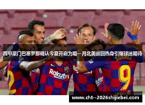 西甲豪门巴塞罗那确认今夏开启为期一月北美巡回热身引爆球迷期待